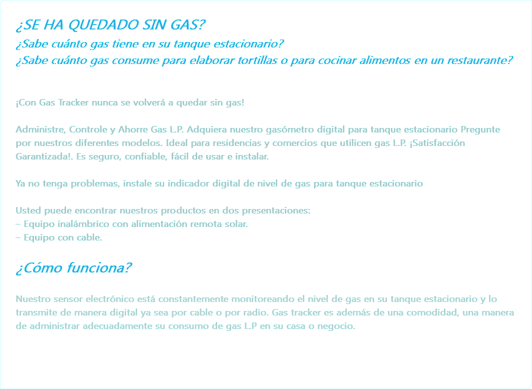 ¿SE HA QUEDADO SIN GAS?
¿Sabe cuánto gas tiene en su tanque estacionario?
¿Sabe cuánto gas consume para elaborar tortillas o para cocinar alimentos en un restaurante? ¡Con Gas Tracker nunca se volverá a quedar sin gas! Administre, Controle y Ahorre Gas L.P. Adquiera nuestro gasómetro digital para tanque estacionario Pregunte por nuestros diferentes modelos. Ideal para residencias y comercios que utilicen gas L.P. ¡Satisfacción Garantizada!. Es seguro, confiable, fácil de usar e instalar. Ya no tenga problemas, instale su indicador digital de nivel de gas para tanque estacionario Usted puede encontrar nuestros productos en dos presentaciones:
– Equipo inalámbrico con alimentación remota solar.
– Equipo con cable. ¿Cómo funciona? Nuestro sensor electrónico está constantemente monitoreando el nivel de gas en su tanque estacionario y lo transmite de manera digital ya sea por cable o por radio. Gas tracker es además de una comodidad, una manera de administrar adecuadamente su consumo de gas L.P en su casa o negocio. 