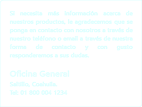 Si necesita más información acerca de nuestros productos, le agradecemos que se ponga en contacto con nosotros a través de nuestro teléfono o email a través de nuestra forma de contacto y con gusto responderemos a sus dudas. Oficina General
Saltillo, Coahuila.
Tel: 01 800 004 1234