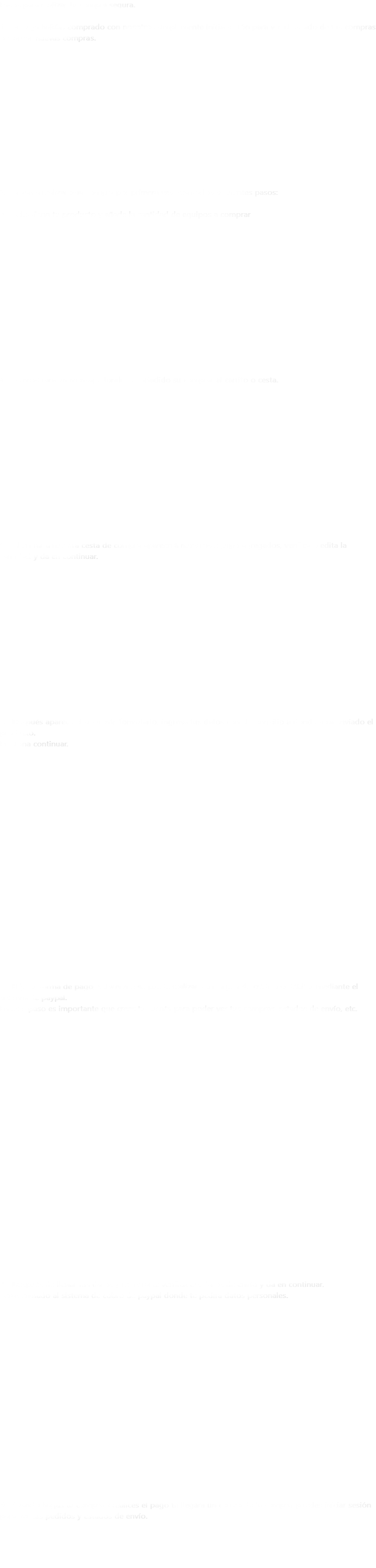 Pasos para realizar tu compra segura. 1.- Si tu ya habías comprado con nosotros simplemente inicia sesión para ver el estado de tus compras o realizar nuevas compras. 2.- Si vas a realizar una compra por primera ves realiza los siguientes pasos: 3.- Selecciona tu producto y añade la cantidad de equipos a comprar 4.- Se mostrara un mensaje donde fue añadido su comprar al carrito o cesta. 5.- Al entrar a nuestra cesta de compra aparecerá nuestros equipo agregados, verifica o edita la cantidad y da en continuar. 6.- Después aparece el siguiente formulario, ingresa tus datos con el domicilio a donde sera enviado el producto.
Presiona continuar. 7.- Elije tu forma de pago, solamente se puede realizar con tarjeta de crédito o débito, mediante el sistema de paypal.
En este paso es importante que crees tu cuenta para poder ver tus compras, estados de envío, etc. 8.- Después de llenar tus datos y registrarte verifica tus datos de envío y da en continuar.
Seras enviado al sistema de cobro de paypal donde te pedirá datos personales. 9.- Cuando hagas tu compra y realices el pago te llegara un correo de la compra, puedes iniciar sesión para ver tus pedidos y estados de envío. 