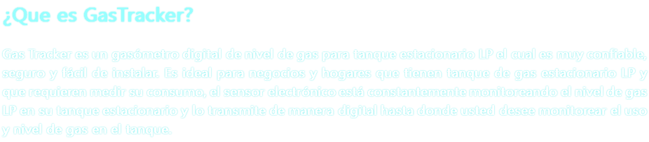 ¿Que es GasTracker? Gas Tracker es un gasómetro digital de nivel de gas para tanque estacionario LP el cual es muy confiable, seguro y fácil de instalar. Es ideal para negocios y hogares que tienen tanque de gas estacionario LP y que requieren medir su consumo, el sensor electrónico está constantemente monitoreando el nivel de gas LP en su tanque estacionario y lo transmite de manera digital hasta donde usted desee monitorear el uso y nivel de gas en el tanque.